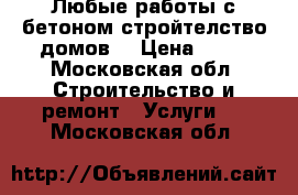 Любые работы с бетоном стройтелство домов  › Цена ­ 10 - Московская обл. Строительство и ремонт » Услуги   . Московская обл.